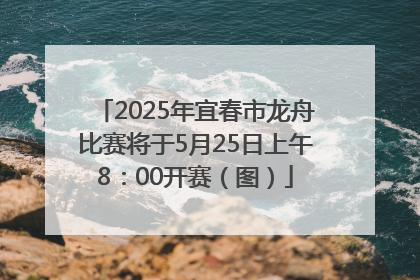 2025年宜春市龙舟比赛将于5月25日上午8：00开赛（图）
